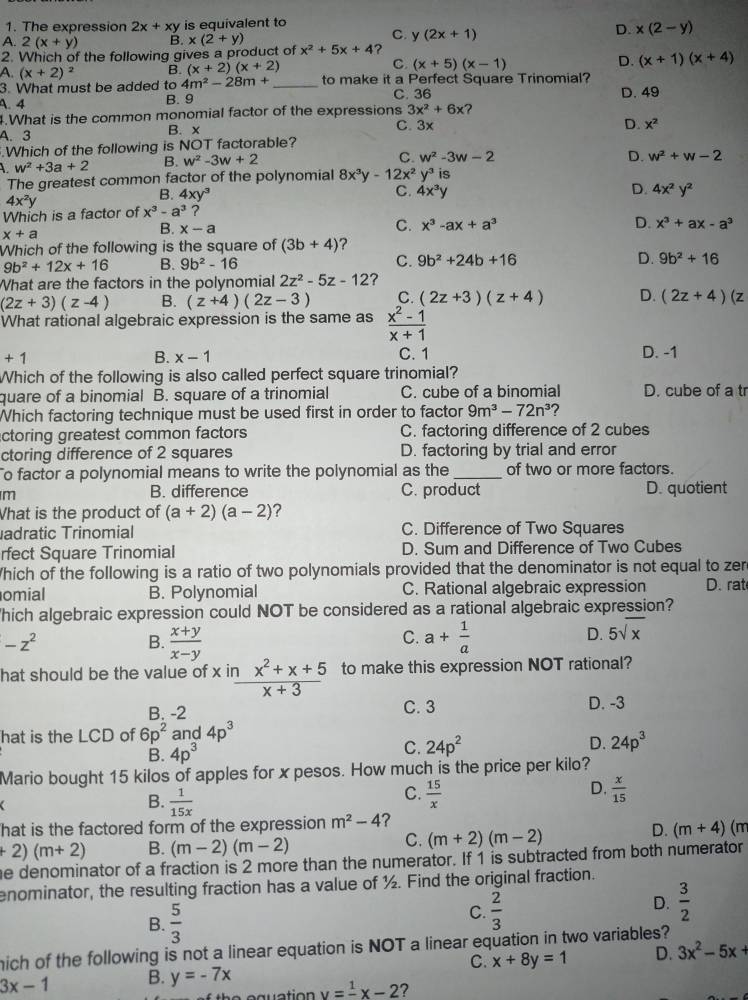 The expression 2x+xy is equivalent to
C. y(2x+1)
D. x(2-y)
A. 2(x+y) B. x(2+y)
2. Which of the following gives a product of x^2+5x+4 ?
C
A. (x+2)^2 B. (x+2)(x+2) (x+5)(x-1) D. (x+1)(x+4)
3. What must be added to 4m^2-28m+ _to make it a Perfect Square Trinomial?
C. 36
A. 4 B. 9 D. 49
4.What is the common monomial factor of the expressions 3x^2+6x
A. 3 B. x C. 3x
D. x^2.Which of the following is NOT factorable?
L w^2+3a+2 B. w^2-3w+2
C w^2-3w-2
D. w^2+w-2
The greatest common factor of the polynomial 8x^3y-12x^2y^3 is
4x^2y
B. 4xy^3 C. 4x^3y D.
Which is a factor of x^3-a^3 ? 4x^2y^2
x+a
B. x-a
C. x^3-ax+a^3 D. x^3+ax-a^3
Which of the following is the square of (3b+4)
9b^2+12x+16 B. 9b^2-16 C. 9b^2+24b+16 D. 9b^2+16
What are the factors in the polynomial 2z^2-5z-12 ?
(2z+3)(z-4) B. (z+4)(2z-3) C. (2z+3)(z+4) D. (2z+4)(z
What rational algebraic expression is the same as  (x^2-1)/x+1 
+1
B. x-1 C. 1 D. -1
Which of the following is also called perfect square trinomial?
quare of a binomial B. square of a trinomial C. cube of a binomial D. cube of a tr
Which factoring technique must be used first in order to factor 9m^3-72n^3 ?
actoring greatest common factors C. factoring difference of 2 cubes
ctoring difference of 2 squares D. factoring by trial and error
To factor a polynomial means to write the polynomial as the _of two or more factors.
m
B. difference C. product D. quotient
What is the product of (a+2)(a-2) ?
adratic Trinomial C. Difference of Two Squares
rfect Square Trinomial D. Sum and Difference of Two Cubes
Which of the following is a ratio of two polynomials provided that the denominator is not equal to zer
omial B. Polynomial C. Rational algebraic expression D. rat
hich algebraic expression could NOT be considered as a rational algebraic expression?
-z^2
C.
B.  (x+y)/x-y  a+ 1/a 
D. 5sqrt(x)
hat should be the value of x in  (inx^2+x+5)/x+3  to make this expression NOT rational?
B. -2 C. 3 D. -3
hat is the LCD of 6p^2 and 4p^3
B. 4p^3
C. 24p^2 D. 24p^3
Mario bought 15 kilos of apples for x pesos. How much is the price per kilo?
B.  1/15x 
D.
a
C.  15/x   x/15 
hat is the factored form of the expression m^2-4 ?
C.
D.
+2)(m+2) B. (m-2)(m-2) (m+2)(m-2) (m+4) (m
he denominator of a fraction is 2 more than the numerator. If 1 is subtracted from both numerator
enominator, the resulting fraction has a value of ½. Find the original fraction.
B.  5/3 
C.  2/3 
D.  3/2 
mich of the following is not a linear equation is NOT a linear equation in two variables?
C. x+8y=1 D. 3x^2-5x+
3x-1 B. y=-7x
y=frac 1x-2 ?