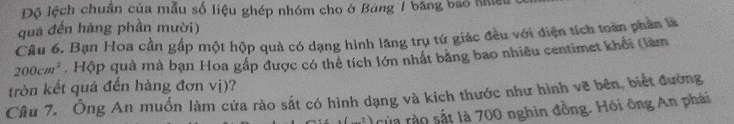 Độ lệch chuần của mẫu số liệu ghép nhóm cho ở Bảng 1 băng bao nhều 
quả đến hàng phần mười) 
Câu 6. Bạn Hoa cần gấp một hộp quà có dạng hình lăng trụ tứ giác đều với diện tích toàn phần là
200cm^2. Hộp quà mà bạn Hoa gấp được có thể tích lớn nhất bằng bao nhiều centimet khối (làm 
tròn kết quả đến hàng đơn vị)? 
Câu 7. Ông An muốn làm cửa rào sắt có hình dạng và kích thước như hình vẽ bên, biết đường 
của rào sắt là 700 nghìn đồng. Hỏi ông An phái