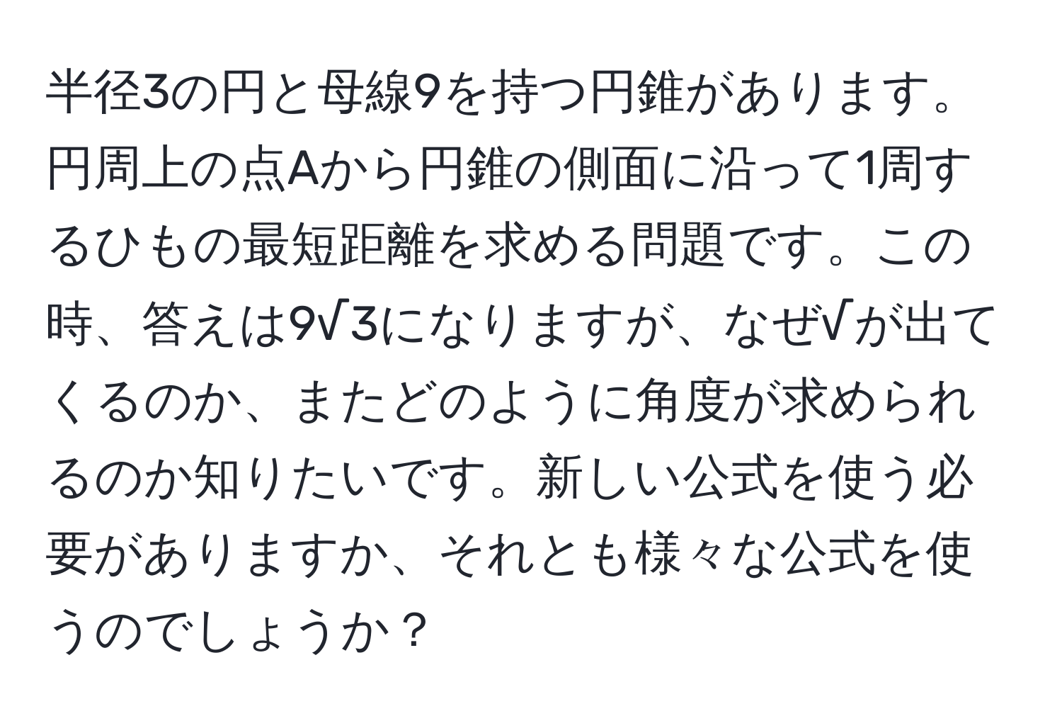 半径3の円と母線9を持つ円錐があります。円周上の点Aから円錐の側面に沿って1周するひもの最短距離を求める問題です。この時、答えは9√3になりますが、なぜ√が出てくるのか、またどのように角度が求められるのか知りたいです。新しい公式を使う必要がありますか、それとも様々な公式を使うのでしょうか？