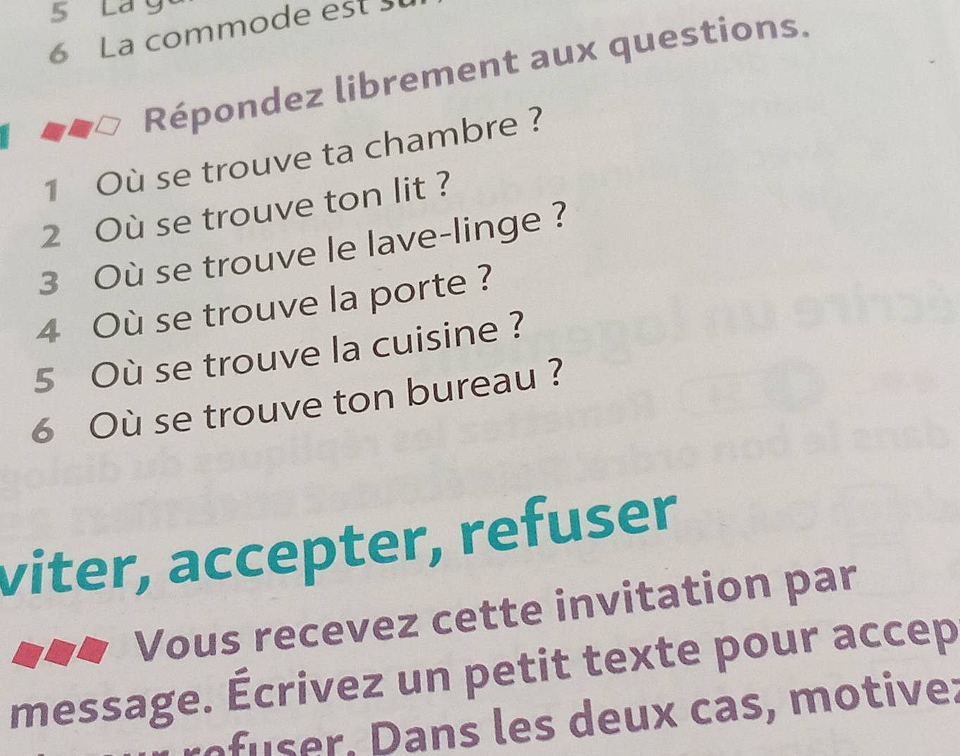 Lá 
6 La commode est 
Répondez librement aux questions. 
1 Où se trouve ta chambre ? 
2 Où se trouve ton lit ? 
3 Où se trouve le lave-linge ? 
4 Où se trouve la porte ? 
5 Où se trouve la cuisine ? 
6 Où se trouve ton bureau ? 
viter, accepter, refuser 
Vous recevez cette invitation par 
message. Écrivez un petit texte pour accep 
nf r , ans es deux cas, motive: