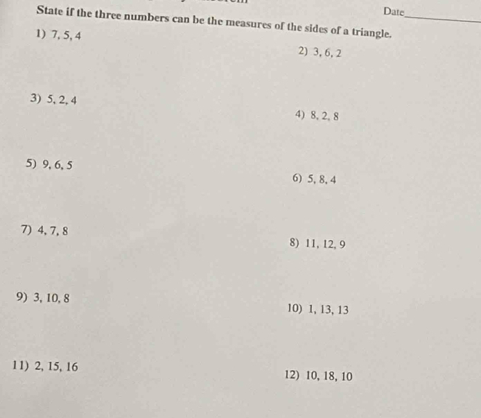 Date 
State if the three numbers can be the measures of the sides of a triangle._ 
1) 7, 5, 4 2) 3, 6, 2
3) 5, 2, 4 4) 8, 2, 8
5) 9, 6, 5 6) 5, 8, 4
7) 4, 7, 8 8) 11, 12, 9
9) 3, 10, 8 10) 1, 13, 13
11) 2, 15, 16 12) 10, 18, 10