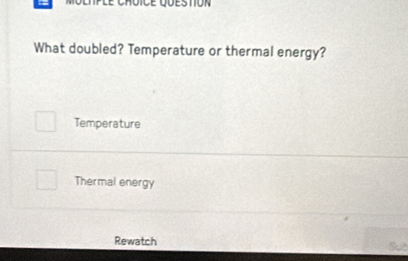 What doubled? Temperature or thermal energy?
Temperature
Thermal energy
Rewatch