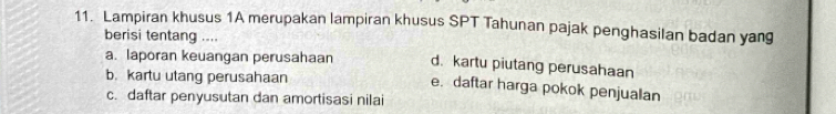 Lampiran khusus 1A merupakan lampiran khusus SPT Tahunan pajak penghasilan badan yang 
berisi tentang .... 
a. laporan keuangan perusahaan d. kartu piutang perusahaan 
b. kartu utang perusahaan 
e. daftar harga pokok penjualan 
c. daftar penyusutan dan amortisasi nilai