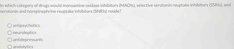 In which category of drugs would monoamine oxidase inhibitors (MAOIs), selective serotonin reuptake inhibitors (SSRIs), and
serotonin and norepinephrine reuptake inhibitors (SNRIs) reside?
antipsychotics
neuroleptics
antidepressants
anxiolytics