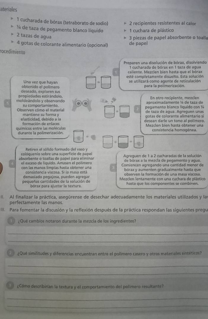 ateriales
1 cucharada de bórax (tetraborato de sodio) 2 recipientes resistentes al calor
1 de taza de pegamento blanco líquido  1 cuchara de plástico
2 tazas de agua
3 piezas de papel absorbente o toalla
4 gotas de colorante alimentario (opcional) de papel
rocedimiento
Preparen una disolución de bórax, disolviendo
1 cucharada de bórax en 1 taza de agua
caliente. Mezcien bien hasta que el bórax
esté completamente disuelto. Esta solución
Una vez que hayan se utilizará como agente de reticulación
obtenido el polímero para la polimerización.
deseado, exploren sus
propiedades estirándolo, En otro recipiente, mezclen
moldeándolo y observando ② aproximadamente ¼ de taza de
su comportamiento. pegamento blanco líquido con ½
Observen cómo el material de taza de agua. Ágreguen unas
mantiene su forma y
gotas de colorante alimentario si
elasticidad, debido a la desean darle un tono al polimero.
formación de enfaces
químicos entre las moléculas Mezclen bien hasta obtener una
consistencia homogênea.
durante la polimerización.
Retiren el sólido formado del vaso y
colóquenio sobre una superficie de papel
absorbente o toallas de papel para eliminar  Agreguen de 1 a 2 cucharadas de la solución
el exceso de líquido. Amasen el polímero de bórax a la mezcla de pegamento y agua.
con las manos limpias hasta obtener una Comiencen agregando una cantidad menor de
bórax y aumenten gradualmente hasta que
consistencia viscosa. Si la masa está observen la formación de una masa viscosa.
demasiado pegajosa, pueden agregar
pequeñas cantidades de la solución de  Mezclen lentamente con una cuchara de plástico
bórax para ajustar la textura. hasta que los componentes se combinen.
Al finalizar la práctica, asegúrense de desechar adecuadamente los materiales utilizados y las
perfectamente las manos.
II. Para fomentar la discusión y la reflexión después de la práctica respondan las siguientes pregu
¿Qué cambios notaron durante la mezcla de los ingredientes?
_
_
¿Qué similitudes y diferencias encuentran entre el polímero casero y otros materiales sintéticos?
_
_
¿Cómo describirían la textura y el comportamiento del polímero resultante?
_
_