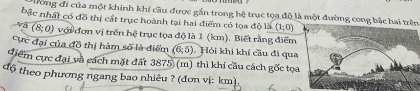 meu ? 
Dường đi của một khinh khí cầu được gắn trong hệ trục tọa độ là một đường cong bậc hai trên 
bậc nhất có đồ thị cắt trục hoành tại hai điểm có tọa độ là (1;0)
à (8;0) với đơn vị trên hệ trục tọa độ là 1 (km). Biết rằng điểm 
cực đại của đồ thị hàm số là điểm (6;5) Hỏi khi khí cầu đi qua 
điểm cực đại và cách mặt đất 3875 (m) thì khí cầu cách gốc tọ 
độ theo phương ngang bao nhiêu ? (đơn vị: km).