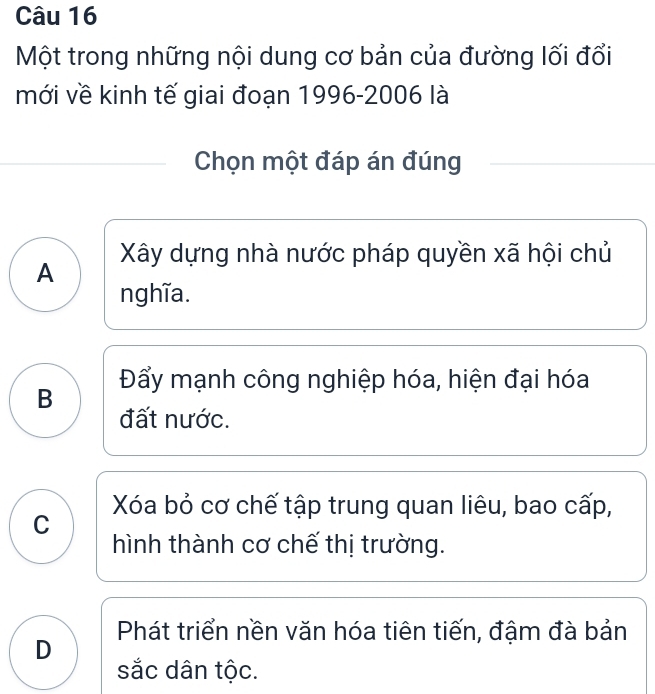 Một trong những nội dung cơ bản của đường lối đổi
mới về kinh tế giai đoạn 1996-2006 là
Chọn một đáp án đúng
Xây dựng nhà nước pháp quyền xã hội chủ
A
nghĩa.
Đẩy mạnh công nghiệp hóa, hiện đại hóa
B
đất nước.
Xóa bỏ cơ chế tập trung quan liêu, bao cấp,
C
hình thành cơ chế thị trường.
Phát triển nền văn hóa tiên tiến, đậm đà bản
D
sắc dân tộc.