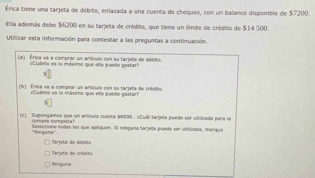 Érica tiene una tarjeta de débito, enlazada a una cuenta de cheques, con un balance disponible de $7200.
Ella además debe $6200 en su tarjeta de crédito, que tiene un límite de crédito de $14 500.
Utilizar esta información para contestar a las preguntas a continuación.
(a) Érica va a comprar un artículo con su tarjeta de débito.
¿Cuánto es lo máximo que ella puede gastar?
S
(b) Érica va a comprar un artículo con su tarjeta de crédito.
¿Cuánto es lo máximo que ella puede gastar?
S
(c) Supongamos que un artículo cuesta $8000. ¿Cuál tarjeta puede ser utilizada para la
compra completa?
Seleccione todas las que apliquen. Si ninguna tarjeta puede ser utilizada, marque
"Ninguna".
Tarjeta de débito
Tarjeta de crédito
Ninguna