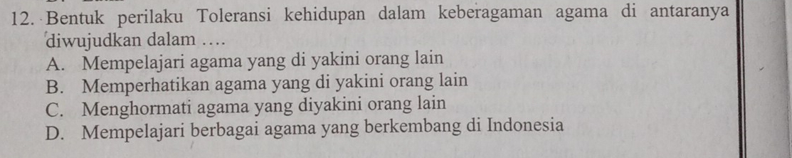 Bentuk perilaku Toleransi kehidupan dalam keberagaman agama di antaranya
diwujudkan dalam …
A. Mempelajari agama yang di yakini orang lain
B. Memperhatikan agama yang di yakini orang lain
C. Menghormati agama yang diyakini orang lain
D. Mempelajari berbagai agama yang berkembang di Indonesia