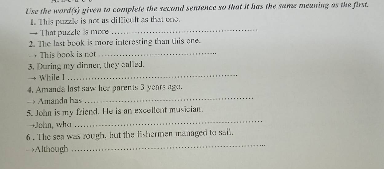 Use the word(s) given to complete the second sentence so that it has the same meaning as the first. 
1. This puzzle is not as difficult as that one. 
→ That puzzle is more 
_ 
2. The last book is more interesting than this one. 
→ This book is not_ 
3. During my dinner, they called. 
→ While I 
_ 
4. Amanda last saw her parents 3 years ago. 
→ Amanda has 
_ 
_ 
5. John is my friend. He is an excellent musician. 
→John, who 
6 . The sea was rough, but the fishermen managed to sail. 
Although 
_