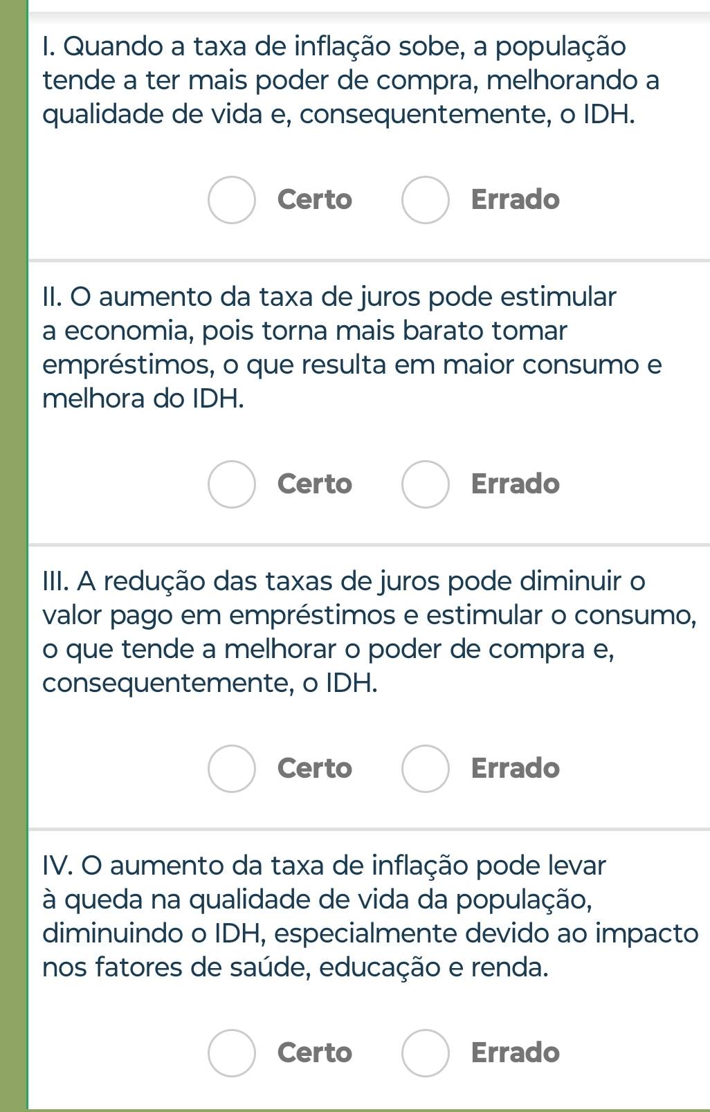 Quando a taxa de inflação sobe, a população
tende a ter mais poder de compra, melhorando a
qualidade de vida e, consequentemente, o IDH.
Certo Errado
II. O aumento da taxa de juros pode estimular
a economia, pois torna mais barato tomar
empréstimos, o que resulta em maior consumo e
melhora do IDH.
Certo Errado
IIII. A redução das taxas de juros pode diminuir o
valor pago em empréstimos e estimular o consumo,
o que tende a melhorar o poder de compra e,
consequentemente, o IDH.
Certo Errado
IV. O aumento da taxa de inflação pode levar
à queda na qualidade de vida da população,
diminuindo o IDH, especialmente devido ao impacto
nos fatores de saúde, educação e renda.
Certo Errado