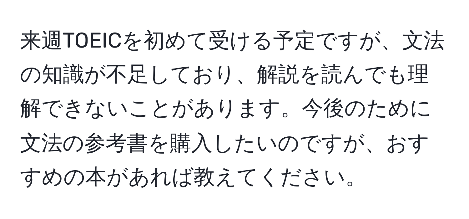 来週TOEICを初めて受ける予定ですが、文法の知識が不足しており、解説を読んでも理解できないことがあります。今後のために文法の参考書を購入したいのですが、おすすめの本があれば教えてください。