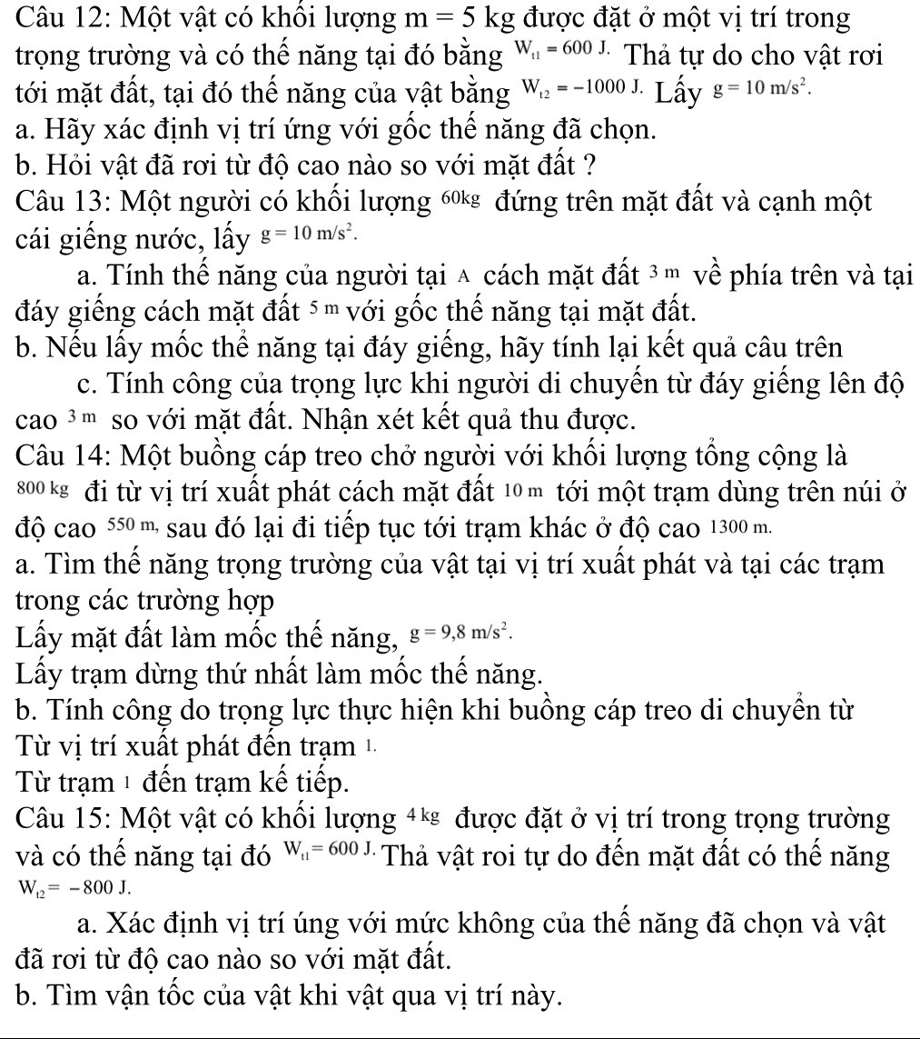 Một vật có khổi lượng m=5kg được đặt ở một vị trí trong
trọng trường và có thế năng tại đó bằng W_t1=600J. * Thả tự do cho vật rơi
tới mặt đất, tại đó thế năng của vật bằng W_t2=-1000J. Lầy g=10m/s^2.
a. Hãy xác định vị trí ứng với gốc thế năng đã chọn.
b. Hỏi vật đã rơi từ độ cao nào so với mặt đất ?
Câu 13: Một người có khối lượng 6* đứng trên mặt đất và cạnh một
cái giếng nước, lấy g=10m/s^2.
a. Tính thế năng của người tại ∧ cách mặt đất ³ m về phía trên và tại
đáy giếng cách mặt đất ⁵  với gốc thế năng tại mặt đất.
b. Nếu lấy mốc thể năng tại đáy giếng, hãy tính lại kết quả câu trên
c. Tính công của trọng lực khi người di chuyến từ đáy giếng lên độ
cao ³m so với mặt đất. Nhận xét kết quả thu được.
Câu 14: Một buồng cáp treo chở người với khổi lượng tổng cộng là
800 kg đi từ vị trí xuất phát cách mặt đất 10 m tới một trạm dùng trên núi ở
độ cao 55  m sau đó lại đi tiếp tục tới trạm khác ở độ cao 1300 m.
a. Tìm thế năng trọng trường của vật tại vị trí xuất phát và tại các trạm
trong các trường hợp
Lấy mặt đất làm mốc thế năng, g=9,8m/s^2.
Lấy trạm dừng thứ nhất làm mốc thế năng.
b. Tính công do trọng lực thực hiện khi buồng cáp treo di chuyền từ
Từ vị trí xuất phát đến trạm 1
Từ trạm 1 đến trạm kế tiếp.
Câu 15: Một vật có khối lượng 4* được đặt ở vị trí trong trọng trường
và có thể năng tại đó W_t1=600J *  Thả vật roi tự do đến mặt đất có thể năng
W_t2=-800J.
a. Xác định vị trí úng với mức không của thể năng đã chọn và vật
đã rơi từ độ cao nào so với mặt đất.
b. Tìm vận tốc của vật khi vật qua vị trí này.