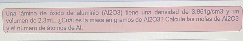 Una lámina de óxido de aluminio (Al2O3) tiene una densidad de 3.961g/cm3 y un 
volumen de 2.3mL. ¿Cuál es la masa en gramos de Al2O3? Calcule las moles de Al2O3
y el número de átomos de AI.