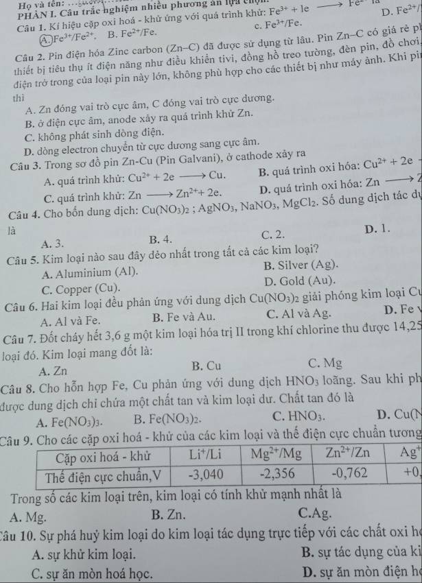 Họ và tên:
D.
PHÀN I. Câu trắc nghiệm nhiều phương án lộa c
Câu 1. Kí hiệu cặp oxi hoá - khử ứng với quá trình khử: Fe^(3+)+1eto Fe^- Fe^(2+)/
c. Fe^(3+)/Fe.
A Fe^(3+)/Fe^(2+), B. Fe^(2+)/Fe.
Câu 2. Pin điện hóa Zine carbon (Zn-C) 0 đã được sử dụng từ lâu. Pin
thiết bị tiêu thụ ít điện năng như điều khiển tivi, đồng hồ treo tường, đèn pin, đồ chơi Zn-C có giá rẻ pì
điện trở trong của loại pin này lớn, không phù hợp cho các thiết bị như máy ảnh. Khi pir
thì
A. Zn đóng vai trò cực âm, C đóng vai trò cực dương.
B. ở điện cực âm, anode xảy ra quá trình khử Zn.
C. không phát sinh dòng điện.
D. dòng electron chuyển từ cực dương sang cực âm.
Câu 3. Trong sơ đồ pin Zn-Cu (Pin Galvani), ở cathode xảy ra Cu^(2+)+2e
A. quá trình khử: Cu^(2+)+2eto Cu. B. quá trình oxi hóa:
C. quá trình khử: Znto Zn^(2+)+2e. D. quá trình oxi hóa: Znto
Câu 4. Cho bổn dung dịch: Cu(NO_3)_2;AgNO_3,NaNO_3,MgCl_2. Số dung dịch tác dự
là D. 1.
A. 3. B. 4. C. 2.
Câu 5. Kim loại nào sau đây dẻo nhất trong tất cả các kim loại?
A. Aluminium (Al). B. Silver (Ag).
C. Copper (Cu). D. Gold (Au).
Câu 6. Hai kim loại đều phản ứng với dung dịch Cu(NO_3): giải phóng kim loại Cư
A. Al và Fe. B. Fe và Au. C. Al và Ag. D. Fe v
Câu 7. Đốt cháy hết 3,6 g một kim loại hóa trị II trong khí chlorine thu được 14,25
loại đó. Kim loại mang đốt là:
A. Zn B. Cu C. Mg
Câu 8. Cho hỗn hợp Fe, Cu phản ứng với dung dịch HNO_3 loãng. Sau khi ph
được dung dịch chỉ chứa một chất tan và kim loại dư. Chất tan đó là
A. F e(NO_3)_3. B. Fe(NO_3)_2. C. HNO_3. D. Cu(N
ặp oxi hoá - khử của các kim loại và thế điện cực chuẩn tương
Trong số các kim loại trên, kim loại có tính khử mạnh nhất là
A. Mg. B. Zn. C.Ag.
Câu 10. Sự phá huỷ kim loại do kim loại tác dụng trực tiếp với các chất oxi họ
A. sự khử kim loại. B. sự tác dụng của ki
C. sự ăn mòn hoá học.  D. sự ăn mòn điện họ