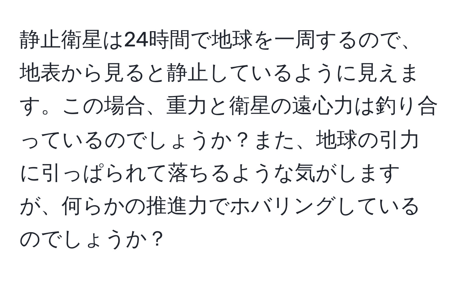 静止衛星は24時間で地球を一周するので、地表から見ると静止しているように見えます。この場合、重力と衛星の遠心力は釣り合っているのでしょうか？また、地球の引力に引っぱられて落ちるような気がしますが、何らかの推進力でホバリングしているのでしょうか？