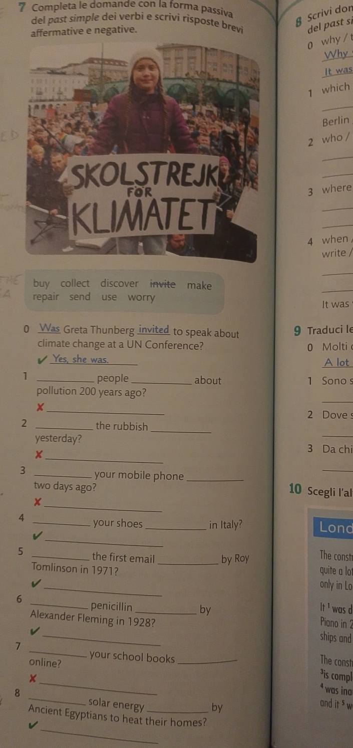 Completa le domande con la forma passiva
§ Scrivi don
del past simple dei verbi e scrivi risposte brevi
affermative e negative.
del past si
o why / t
Why
It was
1 which
_
Berlin
2 who /
_
_
3 where
_
_
4 when
write /
_
_
buy collect discover invite make
a repair send use worry
It was
0 Was Greta Thunberg invited to speak about 9 Traduci le
climate change at a UN Conference? 0 Molti
Yes, she was. A lot
1 _people_ about 1 Sono s
_
pollution 200 years ago?
_
2 Dove s
2 _the rubbish
_
_
_
yesterday? 3 Da chi
x
_3
your mobile phone_
_
two days ago?
10 Scegli l’al
_
+
4
_
_your shoes _in Italy? Lond
v
5 _the first email _by Roy
The constr
Tomlinson in 1971? quite a lot
I
_
only in Lo
6 __was d
if1 
penicillin by Piano in 2
Alexander Fleming in 1928? ships and
your school books
online?
The const
_
1 __³is compl
ªwas ina
8 _solar energy_
by
and it s w
_
Ancient Egyptians to heat their homes?