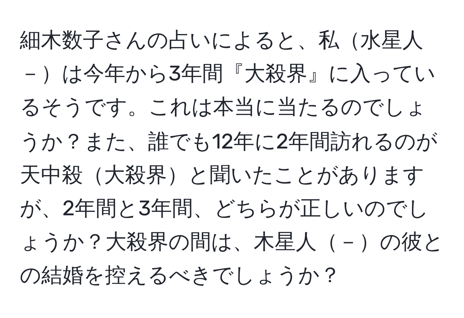 細木数子さんの占いによると、私水星人－は今年から3年間『大殺界』に入っているそうです。これは本当に当たるのでしょうか？また、誰でも12年に2年間訪れるのが天中殺大殺界と聞いたことがありますが、2年間と3年間、どちらが正しいのでしょうか？大殺界の間は、木星人－の彼との結婚を控えるべきでしょうか？