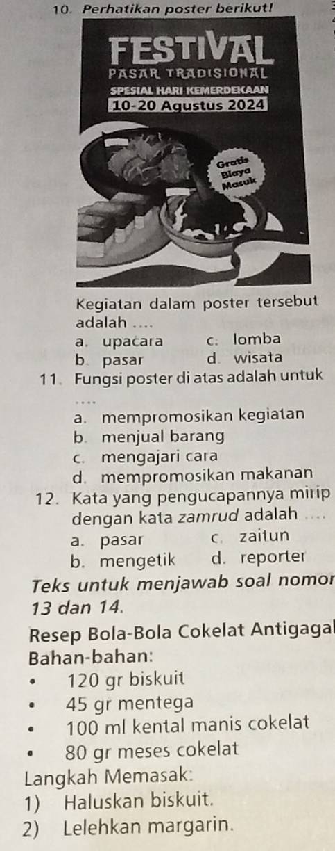 Perhatikan poster berikut!
Kegia
adalah ...
a. upacara c. lomba
b pasar d wisata
11. Fungsi poster di atas adalah untuk
a. mempromosikan kegiatan
b menjual barang
c. mengajari cara
d. mempromosikan makanan
12. Kata yang pengucapannya mirip
dengan kata zamrud adalah ....
a. pasar c zaitun
b.mengetik d. reporter
Teks untuk menjawab soal nomor
13 dan 14.
Resep Bola-Bola Cokelat Antigaga
Bahan-bahan:
120 gr biskuit
45 gr mentega
100 ml kental manis cokelat
80 gr meses cokelat
Langkah Memasak:
1) Haluskan biskuit.
2) Lelehkan margarin.