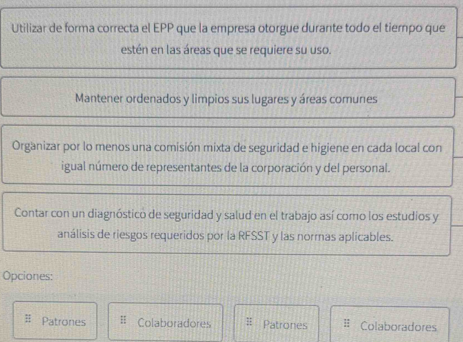 Utilizar de forma correcta el EPP que la empresa otorgue durante todo el tiempo que
estén en las áreas que se requiere su uso.
Mantener ordenados y limpios sus lugares y áreas comunes
Organizar por lo menos una comisión mixta de seguridad e higiene en cada local con
igual número de representantes de la corporación y del personal.
Contar con un diagnóstico de seguridad y salud en el trabajo así como los estudios y
análisis de riesgos requeridos por la RFSST y las normas aplicables.
Opciones:
Patrones Colaboradores Patrones Colaboradores