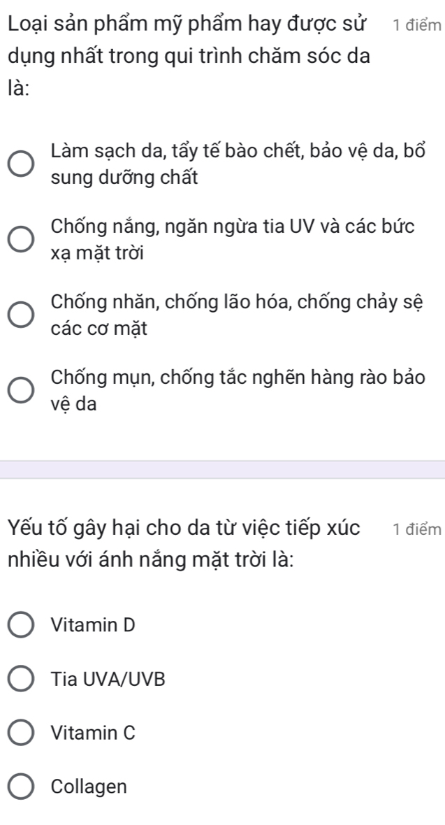 Loại sản phẩm mỹ phẩm hay được sử 1 điểm
dụng nhất trong qui trình chăm sóc da
là:
Làm sạch da, tẩy tế bào chết, bảo vệ da, bổ
sung dưỡng chất
Chống nắng, ngăn ngừa tia UV và các bức
xạ mặt trời
Chống nhăn, chống lão hóa, chống chảy sệ
các cơ mặt
Chống mụn, chống tắc nghẽn hàng rào bảo
vệ da
Yếu tố gây hại cho da từ việc tiếp xúc 1 điểm
nhiều với ánh nắng mặt trời là:
Vitamin D
Tia UVA/UVB
Vitamin C
Collagen