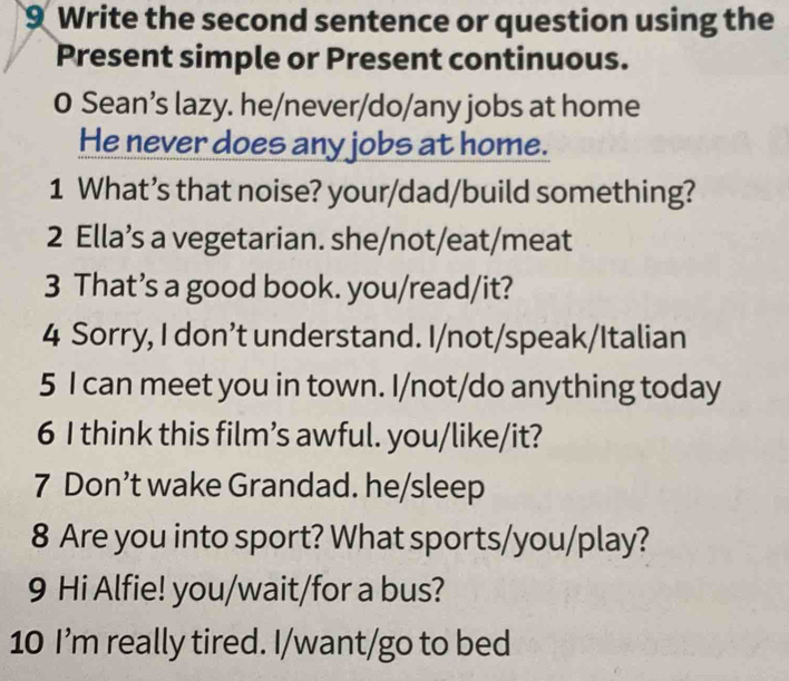 Write the second sentence or question using the 
Present simple or Present continuous. 
0 Sean’s lazy. he/never/do/any jobs at home 
He never does any jobs at home. 
1 What’s that noise? your/dad/build something? 
2 Ella’s a vegetarian. she/not/eat/meat 
3 That’s a good book. you/read/it? 
4 Sorry, I don’t understand. I/not/speak/Italian 
5 I can meet you in town. I/not/do anything today 
6 I think this film’s awful. you/like/it? 
7 Don’t wake Grandad. he/sleep 
8 Are you into sport? What sports/you/play? 
9 Hi Alfie! you/wait/for a bus? 
10 I’m really tired. I/want/go to bed