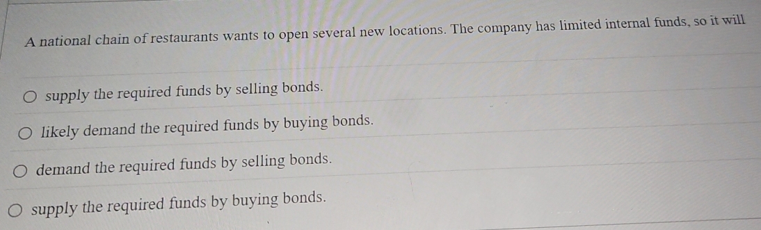 A national chain of restaurants wants to open several new locations. The company has limited internal funds, so it will
supply the required funds by selling bonds.
likely demand the required funds by buying bonds.
demand the required funds by selling bonds.
supply the required funds by buying bonds.