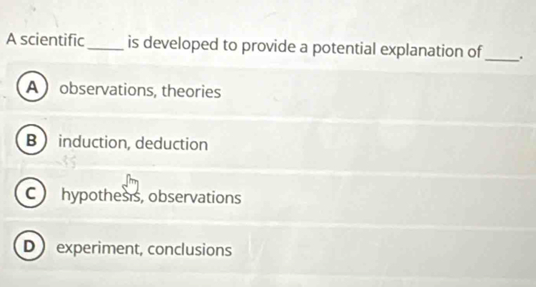 A scientific_ is developed to provide a potential explanation of_ .
A observations, theories
B induction, deduction
C hypothesis, observations
D experiment, conclusions