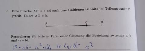 Eine Strecke overline AB=a sei nach dem Goldenen Schnitt im Teilungspunkt C 
geteilt. Es sei overline AC=b.
A
C B
Formulieren Sie bitte in Form einer Gleichung die Beziehung zwischen a, b
und (a-b). 
_