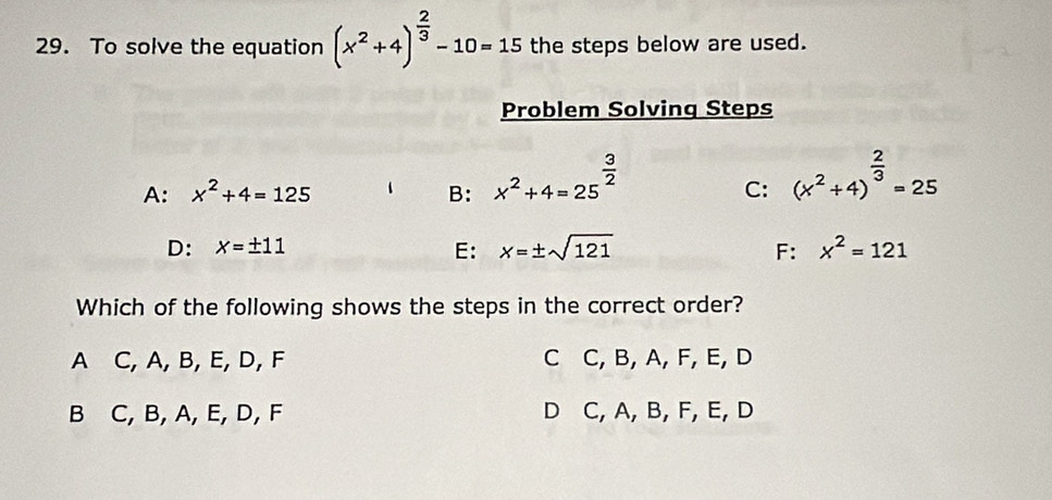 To solve the equation (x^2+4)^ 2/3 -10=15 the steps below are used.
Problem Solving Steps
A: x^2+4=125 B: x^2+4=25^(frac 3)2 (x^2+4)^ 2/3 =25
C:
D: x=± 11 E: x=± sqrt(121) F: x^2=121
Which of the following shows the steps in the correct order?
A C, A, B, E, D, F C C, B, A, F, E, D
B C, B, A, E, D, F D C, A, B, F, E, D