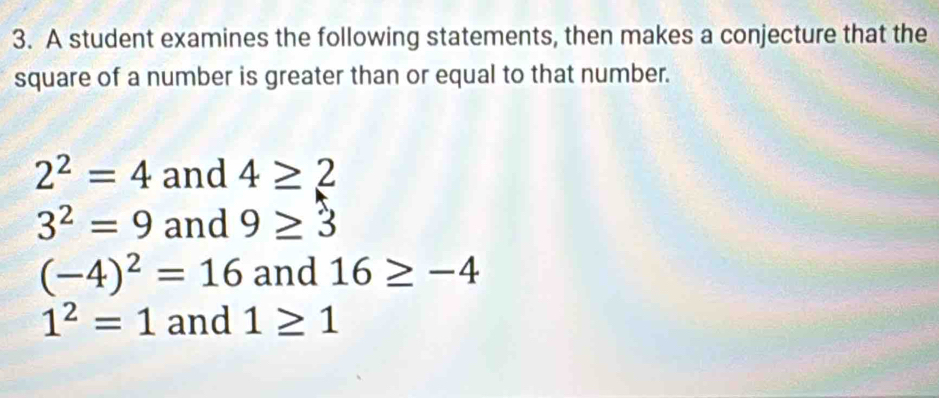 A student examines the following statements, then makes a conjecture that the
square of a number is greater than or equal to that number.
2^2=4 and 4≥ 2
3^2=9 and 9≥ 3
(-4)^2=16 and 16≥ -4
1^2=1 and 1≥ 1