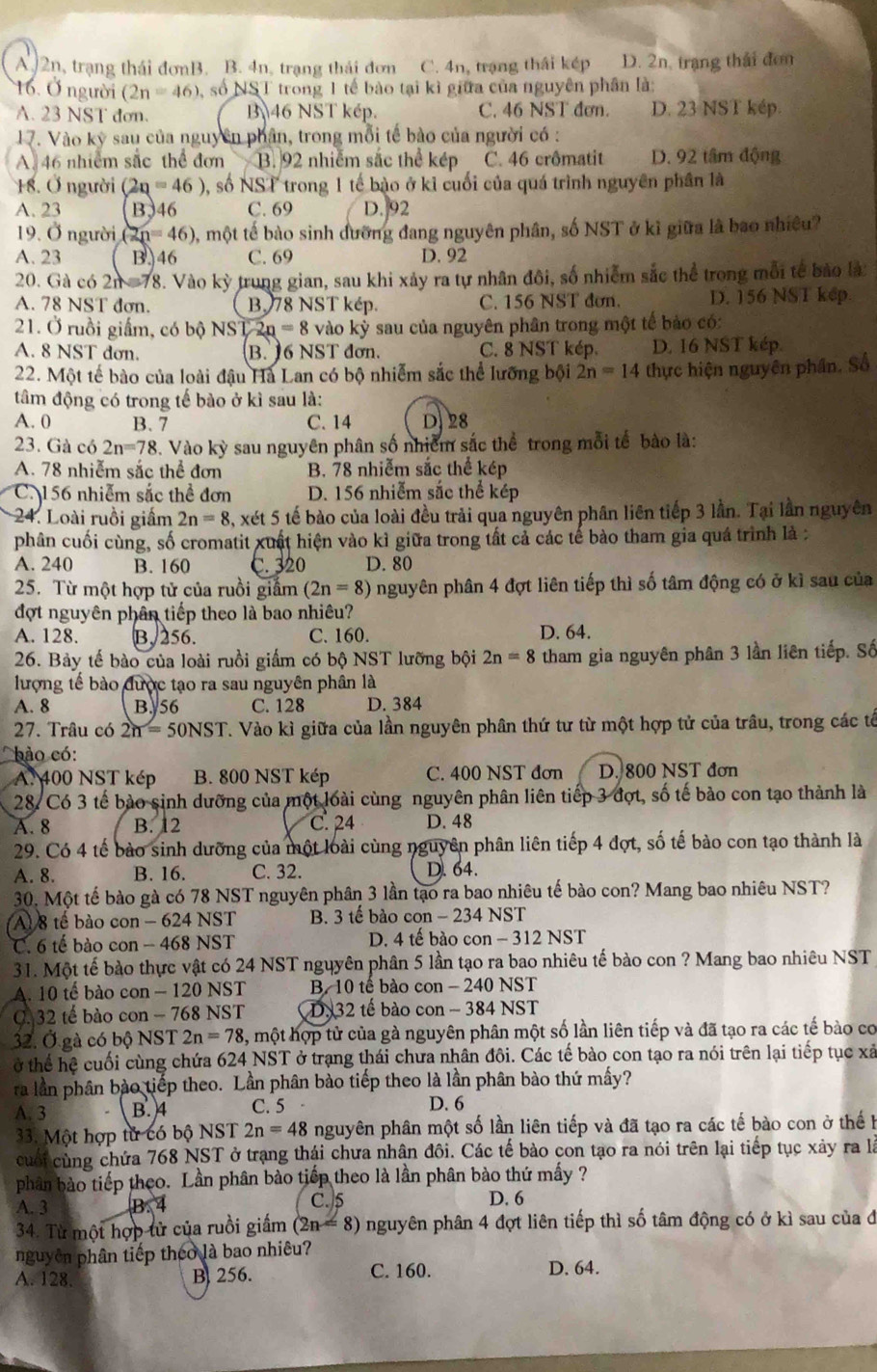 A 2n, trạng thái đơnB. B. 4n, trạng thái đơn C. 4n, trạng thái kép D. 2n, trạng thái đơn
16. Ở người (2n=46) số NST trong 1 tế bào tại kì giữa của nguyên phân là:
A. 23 NST dơn. B 46 NST kép. C. 46 NST đơn. D. 23 NST kép.
17. Vào kỳ sau của nguyên phân, trong mỗi tế bào của người có :
A.46 nhiểm sắc thể đơn B. 92 nhiễm sắc thể kép C. 46 crômatit D. 92 tâm động
18. Ở người (2q=46) , số NST trong 1 tế bào ở kỉ cuối của quá trình nguyên phân là
A. 23 B346 C. 69 D. 92
19. Ở người (2) n=46) , một tế bào sinh đưỡng đang nguyên phân, số NST ở kĩ giữa là bao nhiều?
A. 23 B. 46 C. 69 D. 92
20. Gà có 2n =78. Vào kỳ y trung gian, sau khi xảy ra tự nhân đôi, số nhiễm sắc thể trong mỗi tế bảo là
A. 78 NST đơn. B. 78 NST kép. C. 156 NST đơn. D. 156 NST kep.
21. Ở ruồi giấm, có bộ NS L2n=8 vào kỳ sau của nguyên phân trong một tế bảo có:
A. 8 NST dơn. B. 16 NST đơn. C. 8 NST kép. D. 16 NST kép.
22. Một tế bào của loài đậu Hà Lan có bộ nhiễm sắc thể lưỡng bội 2n=14 thực hiện nguyên phần. Số
tâm động có trong tế bào ở kì sau là:
A. 0 B. 7 C. 14 D28
23. Gà có 2n=78. Vào kỳ sau nguyên phân số nhiêm sắc thể trong mỗi tế bào là:
A. 78 nhiễm sắc thể đơn B. 78 nhiễm sắc thể kép
C. 156 nhiễm sắc thể đơn D. 156 nhiễm sắc thể kép
24. Loài ruồi giám 2n=8 3, xét 5 tế bào của loài đều trải qua nguyên phân liên tiếp 3 lần. Tại lần nguyên
phân cuối cùng, số cromatit xuất hiện vào kì giữa trong tất cả các tế bào tham gia quá trình là :
A. 240 B. 160 C. 320 D. 80
25. Từ một hợp tử của ruồi giắm (2n=8) nguyên phân 4 đợt liên tiếp thì số tâm động có ở kì sau của
đợt nguyên phân tiếp theo là bao nhiêu?
A. 128. B. 256. C. 160. D. 64.
26. Bảy tế bào của loài ruồi giầm có bộ NST lưỡng bội 2n=8 tham gia nguyên phân 3 lần liên tiếp. Số
lượng tế bào được tạo ra sau nguyên phân là
A. 8 B. 56 C. 128 D. 384
27. Trâu có 2n=50NST T. Vào kì giữa của lần nguyên phân thứ tư từ một hợp tử của trâu, trong các tế
bào có:
A. 400 NST kép B. 800 NST kép C. 400 NST đơn D. 800 NST đơn
28. Có 3 tế bào sinh dưỡng của một loài cùng nguyên phân liên tiếp 3 đợt, số tế bào con tạo thành là
A. 8 B. 12 C. 24 D. 48
29. Có 4 tế bào sinh dưỡng của một loài cùng nguyên phân liên tiếp 4 đợt, số tế bào con tạo thành là
A. 8. B. 16. C. 32. D. 64.
30. Một tế bào gà có 78 NST nguyên phân 3 lần tạo ra bao nhiêu tế bào con? Mang bao nhiêu NST?
Al 8 tế bào con - 624 NST B. 3 tế bào con - 234 NST
C. 6 tế bào con - 468 NST  D. 4 tế bào con - 312 NST
31. Một tế bào thực vật có 24 NST nguyên phân 5 lần tạo ra bao nhiêu tế bào con ? Mang bao nhiêu NST
A. 10 tế bào con - 120 NST B. 10 tế bào con - 240 NST
C. 32 tế bào con - 768 NST D. 32 tế bào con - 384 NST
32. Ở gà có bộ NST 2n=78 5, một hợp tử của gà nguyên phân một số lần liên tiếp và đã tạo ra các tế bào cơ
ở thể hệ cuối cùng chứa 624 NST ở trạng thái chưa nhân đôi. Các tế bào con tạo ra nói trên lại tiếp tục xã
ra lần phân bào tiếp theo. Lần phân bào tiếp theo là lần phân bào thứ mấy?
A. 3 B. 4 C. 5 D. 6
33. Một hợp tử có bộ NST 2n=48 nguyên phân một số lần liên tiếp và đã tạo ra các tế bào con ở thế h
cuối cùng chứa 768 NST ở trạng thái chưa nhân đôi. Các tế bào con tạo ra nói trên lại tiếp tục xảy ra là
phân bào tiếp theo. Lần phân bào tiếp theo là lần phân bào thứ mấy ?
A. 3 B.4 C.5 D. 6
34. Từ một hợp tử của ruồi giấm (2n=8) nguyên phân 4 đợt liên tiếp thì số tâm động có ở kì sau của đ
nguyên phân tiếp theo là bao nhiêu?
A. 128. B 256. C. 160. D. 64.