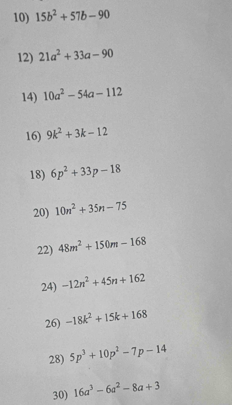 15b^2+57b-90
12) 21a^2+33a-90
14) 10a^2-54a-112
16) 9k^2+3k-12
18) 6p^2+33p-18
20) 10n^2+35n-75
22) 48m^2+150m-168
24) -12n^2+45n+162
26) -18k^2+15k+168
28) 5p^3+10p^2-7p-14
30) 16a^3-6a^2-8a+3