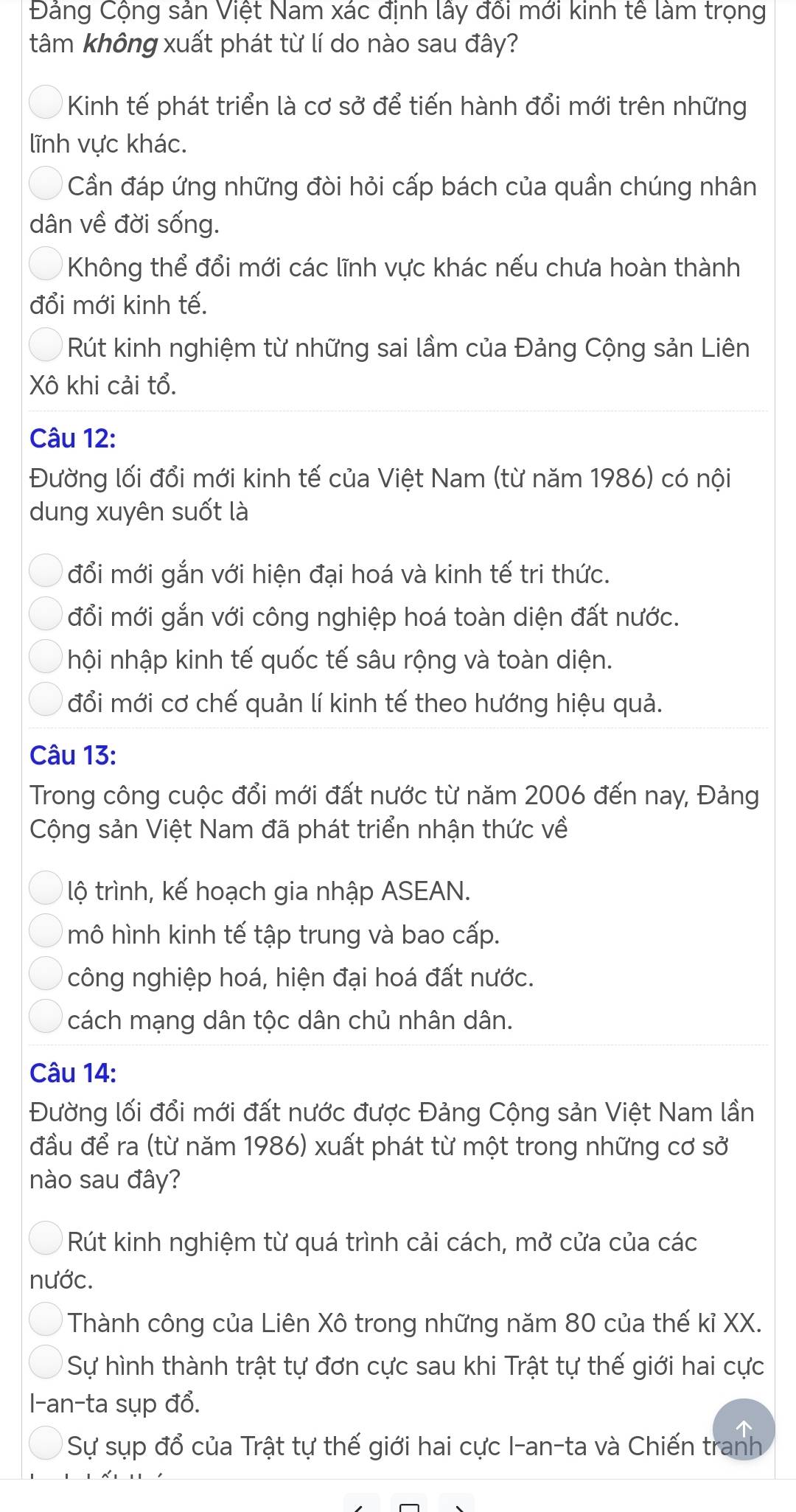 Đảng Cộng sản Việt Nam xác định lấy đổi mới kinh tế làm trọng
tâm không xuất phát từ lí do nào sau đây?
Kinh tế phát triển là cơ sở để tiến hành đổi mới trên những
lĩnh vực khác.
Cần đáp ứng những đòi hỏi cấp bách của quần chúng nhân
dân về đời sống.
Không thể đổi mới các lĩnh vực khác nếu chưa hoàn thành
đổi mới kinh tế.
Rút kinh nghiệm từ những sai lầm của Đảng Cộng sản Liên
Xô khi cải tổ.
Câu 12:
Đường lối đổi mới kinh tế của Việt Nam (từ năm 1986) có nội
dung xuyên suốt là
đổi mới gắn với hiện đại hoá và kinh tế tri thức.
đổi mới gắn với công nghiệp hoá toàn diện đất nước.
hội nhập kinh tế quốc tế sâu rộng và toàn diện.
đổi mới cơ chế quản lí kinh tế theo hướng hiệu quả.
Câu 13:
Trong công cuộc đổi mới đất nước từ năm 2006 đến nay, Đảng
Cộng sản Việt Nam đã phát triển nhận thức về
lộ trình, kế hoạch gia nhập ASEAN.
mô hình kinh tế tập trung và bao cấp.
công nghiệp hoá, hiện đại hoá đất nước.
cách mạng dân tộc dân chủ nhân dân.
Câu 14:
Đường lối đổi mới đất nước được Đảng Cộng sản Việt Nam lần
đầu để ra (từ năm 1986) xuất phát từ một trong những cơ sở
nào sau đây?
Rút kinh nghiệm từ quá trình cải cách, mở cửa của các
nước.
Thành công của Liên Xô trong những năm 80 của thế kỉ XX.
Sự hình thành trật tự đơn cực sau khi Trật tự thế giới hai cực
l-an-ta sụp đổ.
Sự sụp đổ của Trật tự thế giới hai cực I-an-ta và Chiến tranh