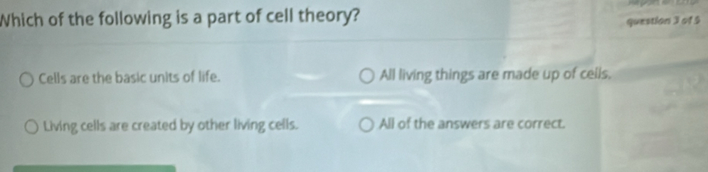 Which of the following is a part of cell theory?
question 3 of 5
Cells are the basic units of life. All living things are made up of ceils,
Living cells are created by other living cells. All of the answers are correct.