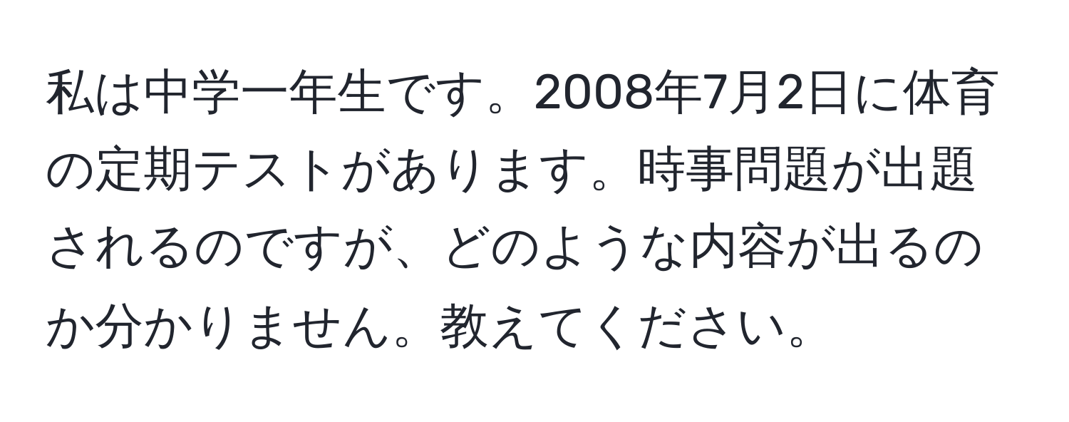 私は中学一年生です。2008年7月2日に体育の定期テストがあります。時事問題が出題されるのですが、どのような内容が出るのか分かりません。教えてください。