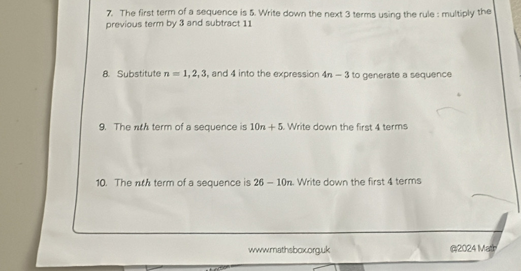 The first term of a sequence is 5. Write down the next 3 terms using the rule : multiply the 
previous term by 3 and subtract 11
8. Substitute n=1, 2, 3 , and 4 into the expression 4n-3 to generate a sequence 
9. The nth term of a sequence is 10n+5. Write down the first 4 terms 
10. The nth term of a sequence is 26-10n. Write down the first 4 terms 
www.mathsbox.org.uk @2024 Math