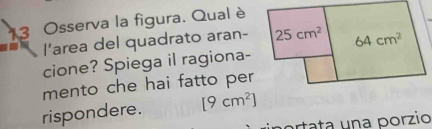 Osserva la figura. Qual è 
l’area del quadrato aran- 25cm^2
64cm^2
cione? Spiega il ragiona- 
mento che hai fatto per 
rispondere. [9cm^2]
portata una porzio