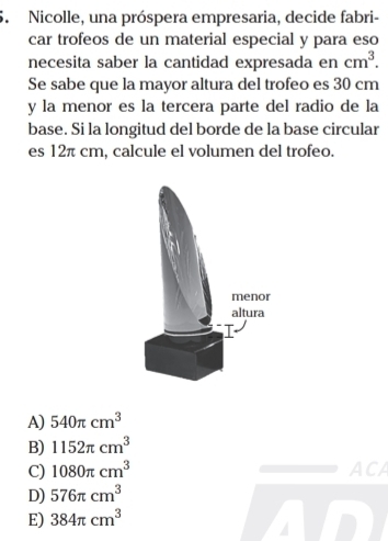 Nicolle, una próspera empresaria, decide fabri-
car trofeos de un material especial y para eso
necesita saber la cantidad expresada en cm^3. 
Se sabe que la mayor altura del trofeo es 30 cm
y la menor es la tercera parte del radio de la
base. Si la longitud del borde de la base circular
es 12π cm, calcule el volumen del trofeo.
A) 540π cm^3
B) 1152π cm^3
C) 1080π cm^3 ACA
D) 576π cm^3
E) 384π cm^3