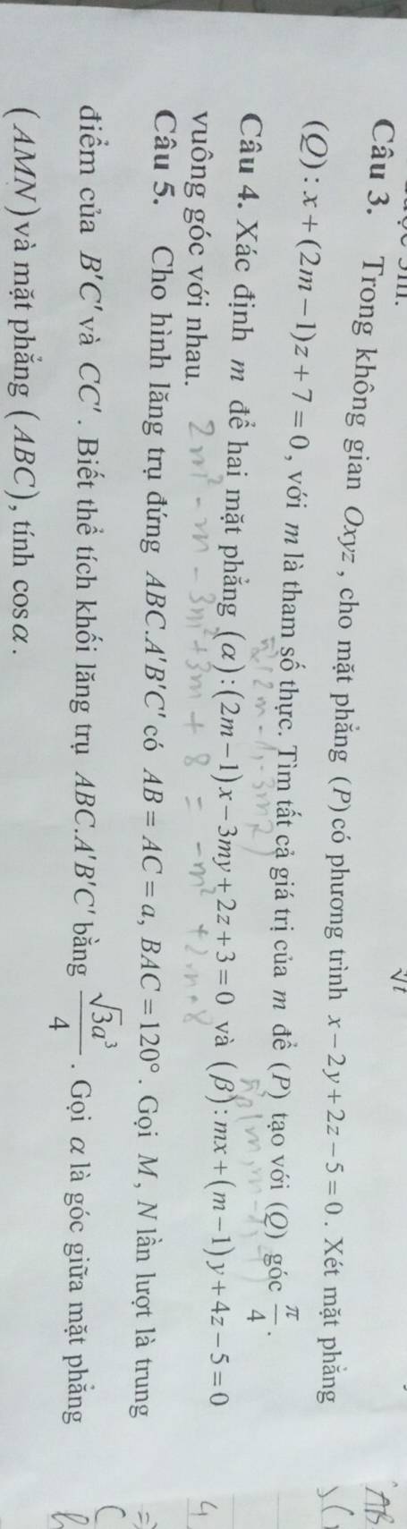 Trong không gian Oxyz , cho mặt phẳng (P) có phương trình x-2y+2z-5=0. Xét mặt phẳng
(Q):x+(2m-1)z+7=0 , với m là tham số thực. Tìm tất cả giá trị của m để (P) tạo với (Q) góc  π /4 . 
Câu 4. Xác định m để hai mặt phẳng (alpha ):(2m-1)x-3my+2z+3=0 và (beta ):mx+(m-1)y+4z-5=0
vuông góc với nhau. 
Câu 5. Cho hình lăng trụ đứng ABC.A'B'C' có AB=AC=a, BAC=120°. Gọi M, N lần lượt là trung 
điểm của B'C' và CC'. Biết thể tích khối lăng trụ ABC.A'B'C' bằng  sqrt(3)a^3/4 . Gọi α là góc giữa mặt phẳng 
(AMN)và mặt phẳng (ABC), tính cos alpha.