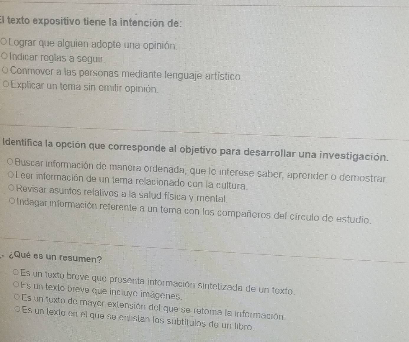 El texto expositivo tiene la intención de:
O Lograr que alguien adopte una opinión.
Indicar reglas a seguir.
Conmover a las personas mediante lenguaje artístico.
Explicar un tema sin emitir opinión.
Identifica la opción que corresponde al objetivo para desarrollar una investigación.
Buscar información de manera ordenada, que le interese saber, aprender o demostrar.
Leer información de un tema relacionado con la cultura.
Revisar asuntos relativos a la salud física y mental.
j Indagar información referente a un tema con los compañeros del círculo de estudio.
. ¿Qué es un resumen?
Es un texto breve que presenta información sintetizada de un texto.
Es un texto breve que incluye imágenes.
Es un texto de mayor extensión del que se retoma la información.
Es un texto en el que se enlistan los subtítulos de un libro.