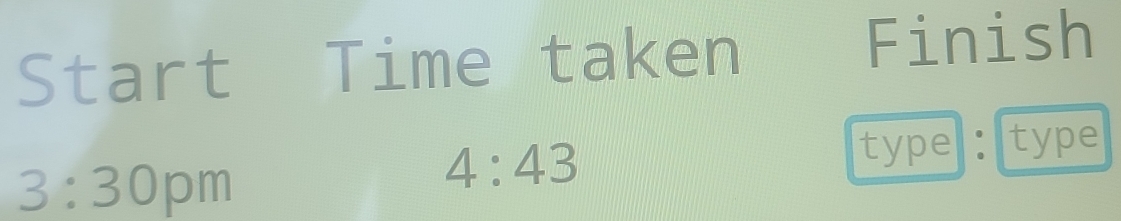 Start Time taken 
Finish 
3:30 pm
4:43
type: type