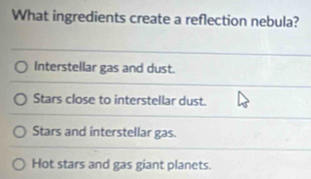 What ingredients create a reflection nebula?
Interstellar gas and dust.
Stars close to interstellar dust.
Stars and interstellar gas.
Hot stars and gas giant planets.