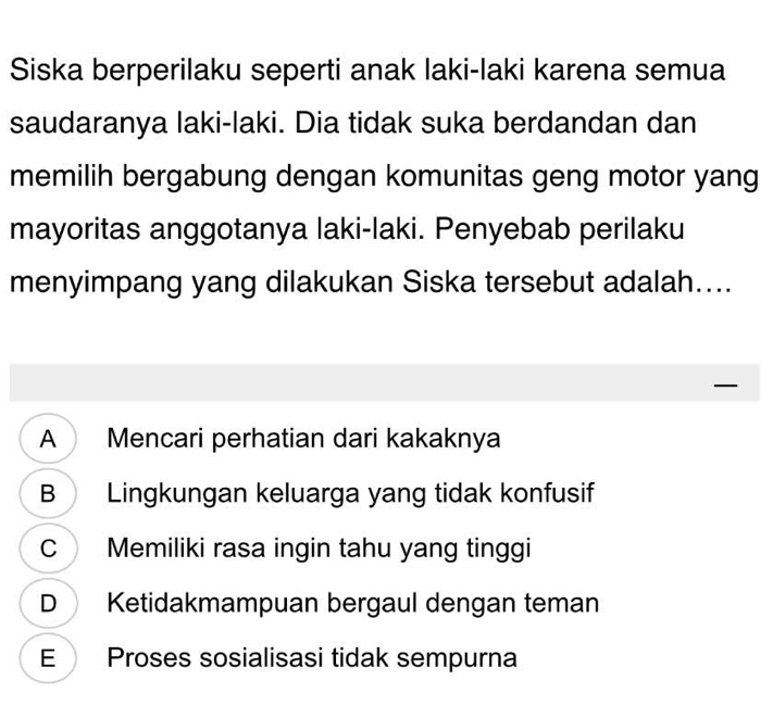 Siska berperilaku seperti anak laki-laki karena semua
saudaranya laki-laki. Dia tidak suka berdandan dan
memilih bergabung dengan komunitas geng motor yang
mayoritas anggotanya laki-laki. Penyebab perilaku
menyimpang yang dilakukan Siska tersebut adalah....
—
A Mencari perhatian dari kakaknya
B Lingkungan keluarga yang tidak konfusif
C Memiliki rasa ingin tahu yang tinggi
D Ketidakmampuan bergaul dengan teman
E Proses sosialisasi tidak sempurna