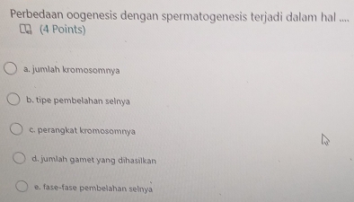 Perbedaan oogenesis dengan spermatogenesis terjadi dalam hal ....
(4 Points)
a. jumlah kromosomnya
b. tipe pembelahan selnya
c. perangkat kromosomnya
d. jumlah gamet yang dihasilkan
e. fase-fase pembelahan selnya