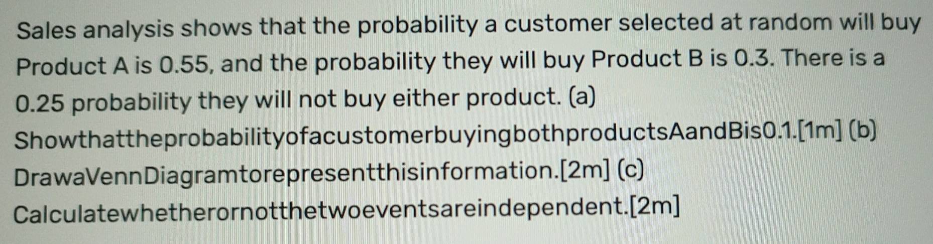 Sales analysis shows that the probability a customer selected at random will buy 
Product A is 0.55, and the probability they will buy Product B is 0.3. There is a
0.25 probability they will not buy either product. (a) 
ShowthattheprobabilityofacustomerbuyingbothproductsAandBis0.1.[1m] (b) 
DrawaVennDiagramtorepresentthisinformation.[2m] (c) 
Calculatewhetherornotthetwoeventsareindependent.[2m]