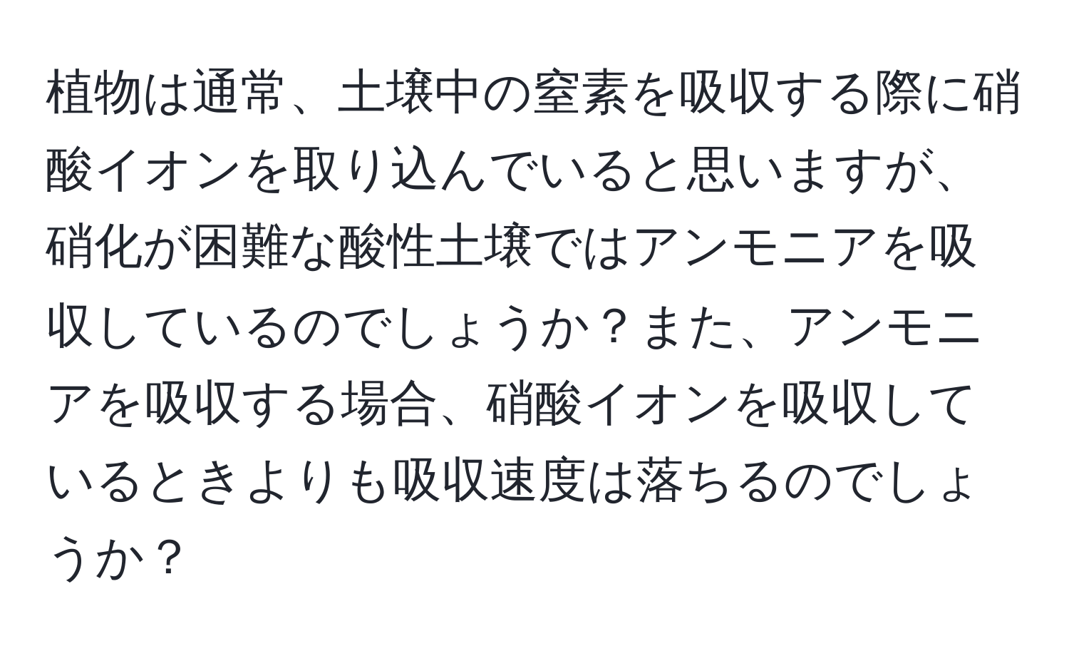植物は通常、土壌中の窒素を吸収する際に硝酸イオンを取り込んでいると思いますが、硝化が困難な酸性土壌ではアンモニアを吸収しているのでしょうか？また、アンモニアを吸収する場合、硝酸イオンを吸収しているときよりも吸収速度は落ちるのでしょうか？