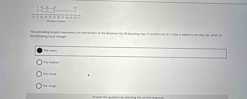 The preceding boxplot represents the distribution of the distances for 20 bicycling trips. If another trip of 5 miles is added to the data set, which of
the following must change?
The mean
The median
The mode
The range
Answer the question by selecting the correct response.