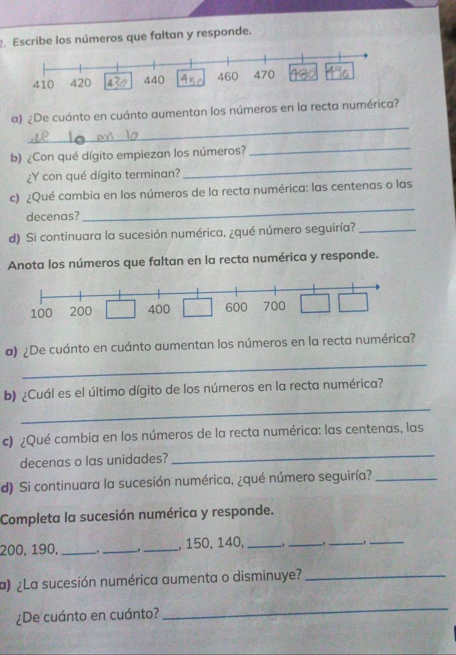 Escribe los números que faltan y responde. 
_ 
a) ¿De cuánto en cuánto aumentan los números en la recta numérica? 
_ 
_ 
b) ¿Con qué dígito empiezan los números? 
¿Y con qué dígito terminan? 
c) ¿Qué cambia en los números de la recta numérica: las centenas o las 
decenas? 
_ 
d) Si continuara la sucesión numérica, ¿qué número seguiría?_ 
Anota los números que faltan en la recta numérica y responde. 
_ 
a) ¿De cuánto en cuánto aumentan los números en la recta numérica? 
_ 
b) ¿Cuál es el último dígito de los números en la recta numérica? 
c) ¿Qué cambia en los números de la recta numérica: las centenas, las 
decenas o las unidades? 
_ 
d) Si continuara la sucesión numérica, ¿qué número seguiría?_ 
Completa la sucesión numérica y responde.
200, 190, _, __, 150, 140,_ 
_ 
_ 
_ 
a) ¿La sucesión numérica aumenta o disminuye?_ 
¿De cuánto en cuánto? 
_