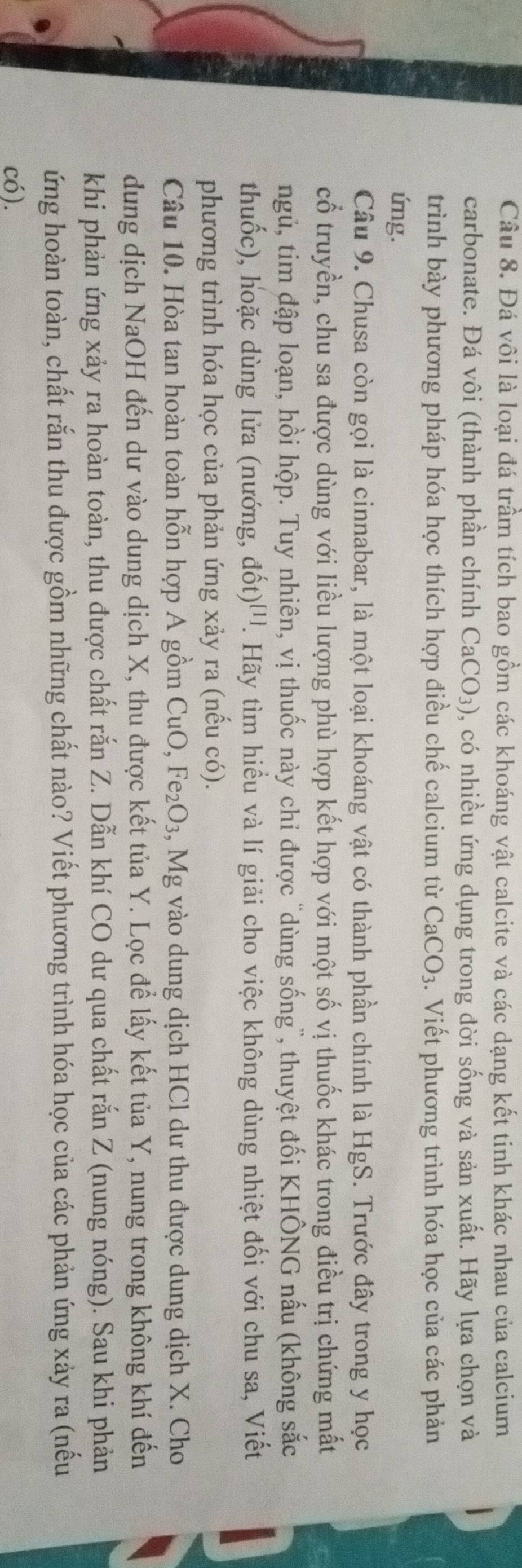 Đá vôi là loại đá trầm tích bao gồm các khoáng vật calcite và các dạng kết tinh khác nhau của calcium
carbonate. Đá vôi (thành phần chính CaCO_3) 0, có nhiều ứng dụng trong đời sống và sản xuất. Hãy lựa chọn và
trình bày phương pháp hóa học thích hợp điều chế calcium từ CaCO_3.  Viết phương trình hóa học của các phản
úng.
Câu 9. Chusa còn gọi là cinnabar, là một loại khoáng vật có thành phần chính là HgS. Trước đây trong y học
cổ truyền, chu sa được dùng với liều lượng phù hợp kết hợp với một số vị thuốc khác trong điều trị chứng mất
ngủ, tim đập loạn, hồi hộp. Tuy nhiên, vị thuốc này chỉ được "dùng sống”, thuyệt đối KHÔNG nấu (không sắc
thuốc, hoặc dùng lửa (nướng, dpartial t)^[1 2. Hãy tìm hiểu và lí giải cho việc không dùng nhiệt đối với chu sa, Viết
phương trình hóa học của phản ứng xảy ra (nếu có).
Câu 10. Hòa tan hoàn toàn hỗn hợp A gồm CuO Fe_2O_3 3, Mg vào dung dịch HCl dư thu được dung dịch X. Cho
dung dịch NaOH đến dư vào dung dịch X, thu được kết tủa Y. Lọc để lấy kết tủa Y, nung trong không khí đến
khi phản ứng xảy ra hoàn toàn, thu được chất rắn Z. Dẫn khí CO dư qua chất rắn Z (nung nóng). Sau khi phản
ứng hoàn toàn, chất rắn thu được gồm những chất nào? Viết phương trình hóa học của các phản ứng xảy ra (nếu
có).